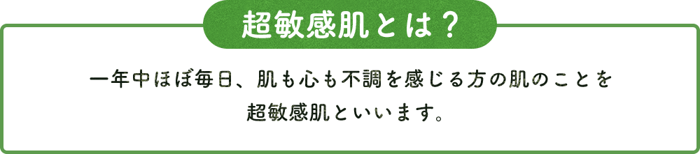 超敏感肌とは？ 一年中ほぼ毎日、肌も心も不調を感じる方の肌のことを 超敏感肌といいます。